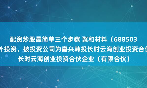 配资炒股最简单三个步骤 聚和材料（688503.SH）新增一起对外投资，被投资公司为嘉兴韩投长时云海创业投资合伙企业（有限合伙）