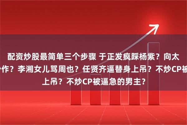 配资炒股最简单三个步骤 于正发疯踩杨紫？向太利用郭碧婷炒作？李湘女儿骂周也？任贤齐逼替身上吊？不炒CP被逼急的男主？